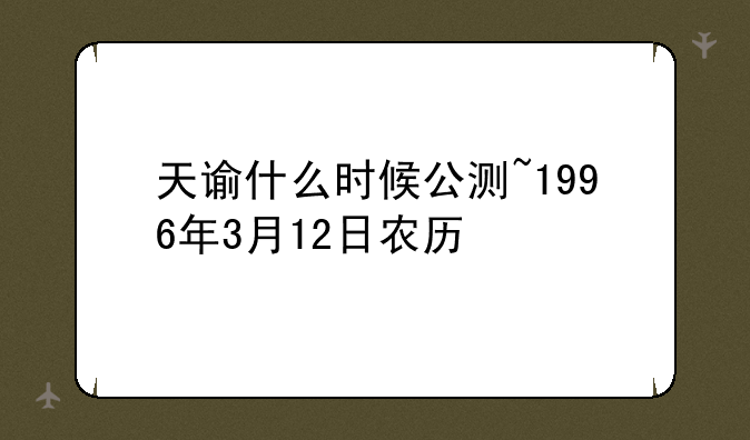 天谕什么时候公测~1996年3月12日农历
