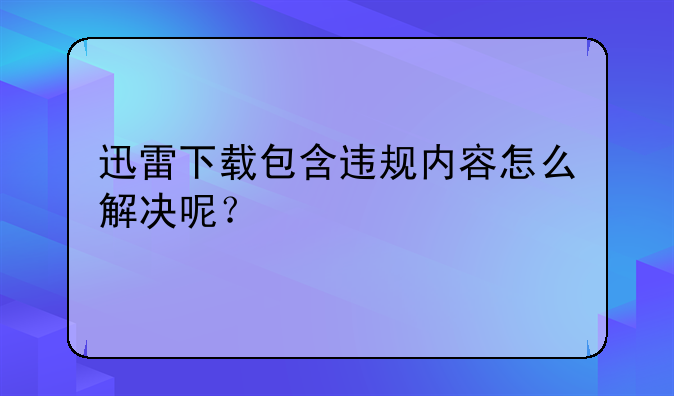 迅雷下载包含违规内容怎么解决呢？