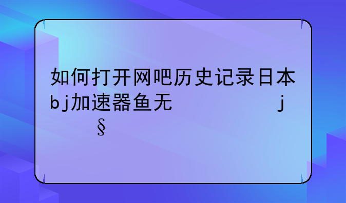 如何打开网吧历史记录日本bj加速器鱼无忧的天堂