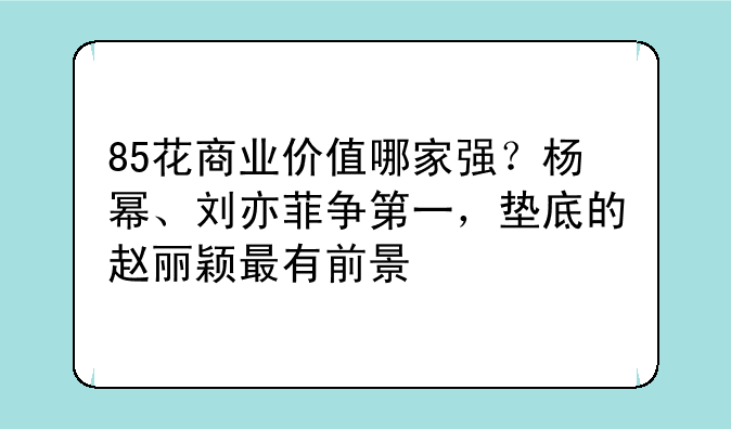 85花商业价值哪家强？杨幂、刘亦菲争第一，垫底的赵丽颖最有前景