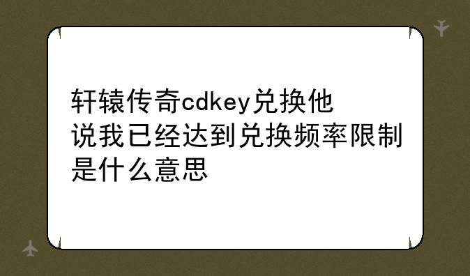轩辕传奇cdkey兑换他说我已经达到兑换频率限制是什么意思