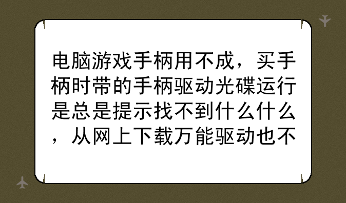 电脑游戏手柄用不成，买手柄时带的手柄驱动光碟运行是总是提示找不到什么什么，从网上下载万能驱动也不行