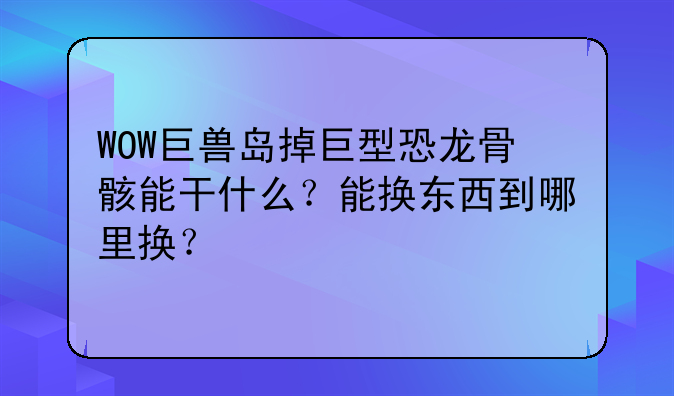 WOW巨兽岛掉巨型恐龙骨骸能干什么？能换东西到哪里换？