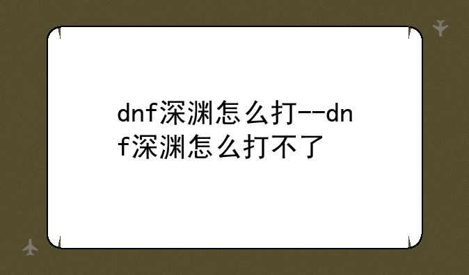 dnf深渊怎么打--dnf深渊怎么打不了