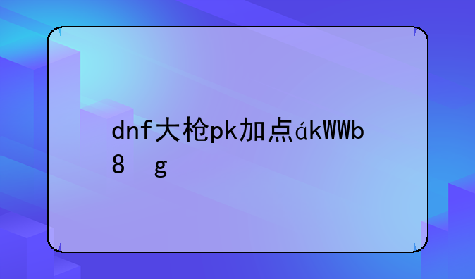 dnf大枪pk加点，dnf大枪pk技巧