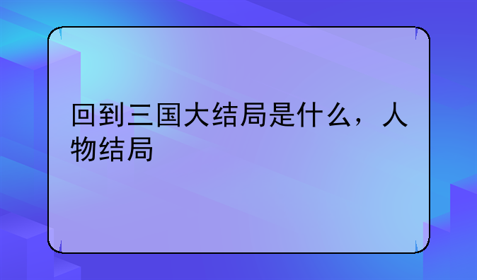 回到三国大结局是什么，人物结局