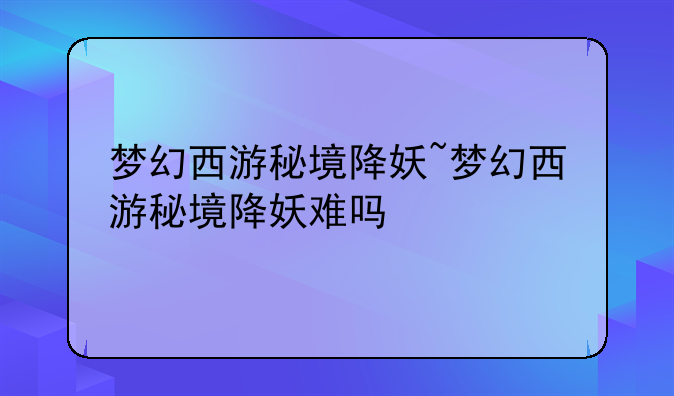 梦幻西游秘境降妖~梦幻西游秘境降妖难吗