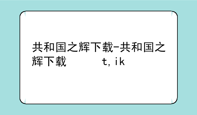 共和国之辉下载-共和国之辉下载网址